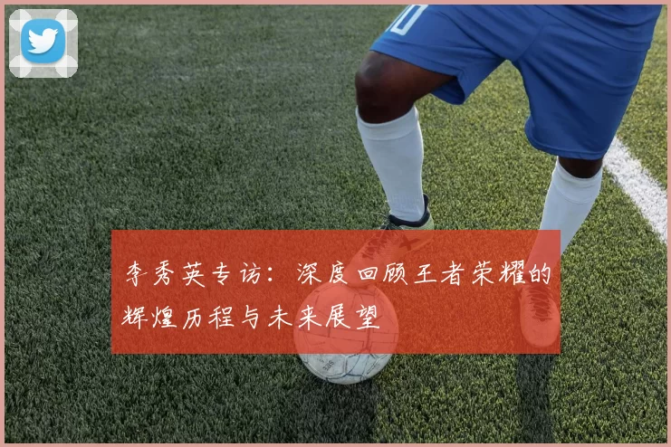 李秀英专访：深度回顾王者荣耀的辉煌历程与未来展望