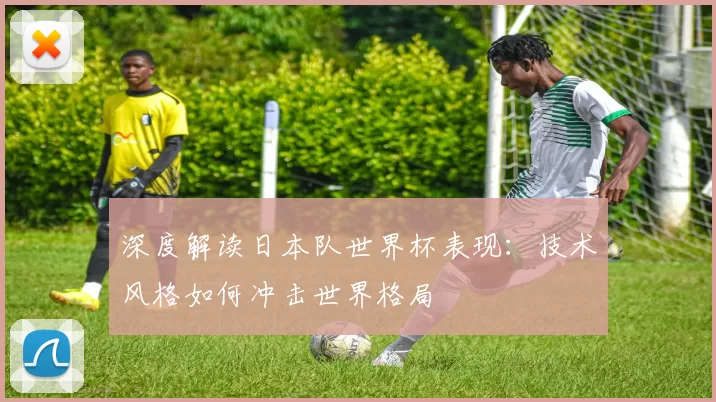 深度解读日本队世界杯表现:技术风格如何冲击世界格局