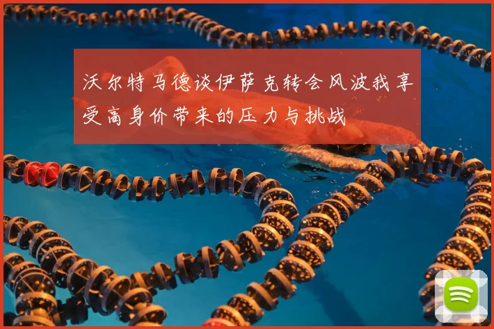 沃尔特马德谈伊萨克转会风波我享受高身价带来的压力与挑战