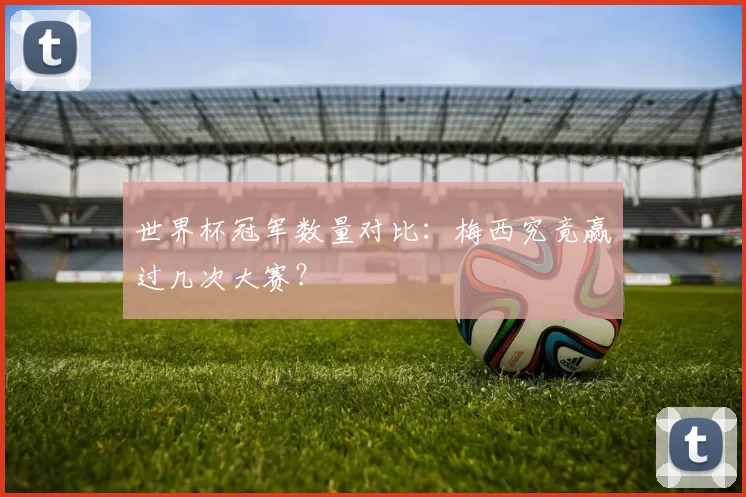 世界杯冠军数量对比：梅西究竟赢过几次大赛？