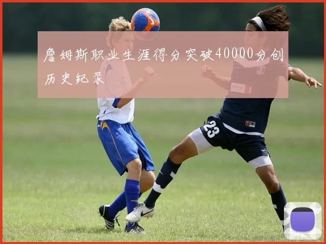 詹姆斯职业生涯得分突破40000分创历史纪录