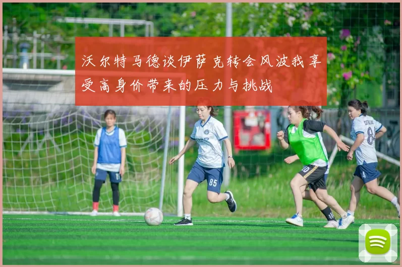 沃尔特马德谈伊萨克转会风波我享受高身价带来的压力与挑战