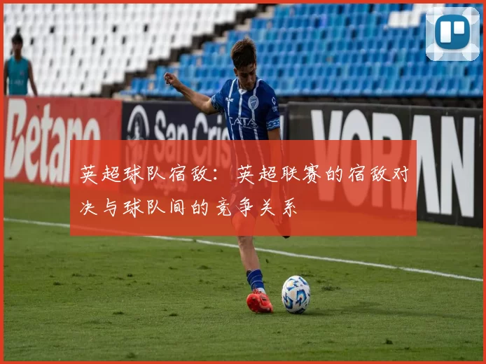 英超球队宿敌：英超联赛的宿敌对决与球队间的竞争关系