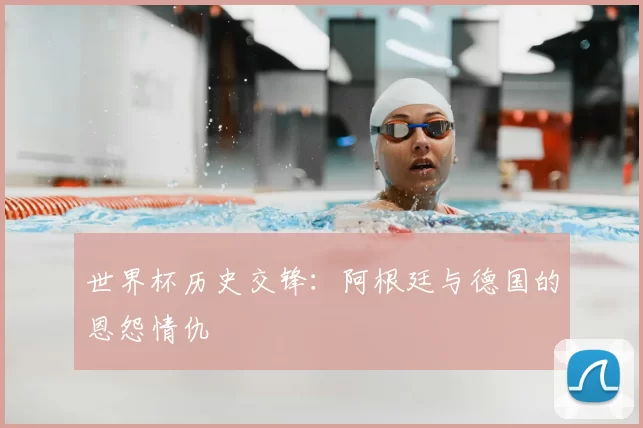 世界杯历史交锋:阿根廷与德国的恩怨情仇