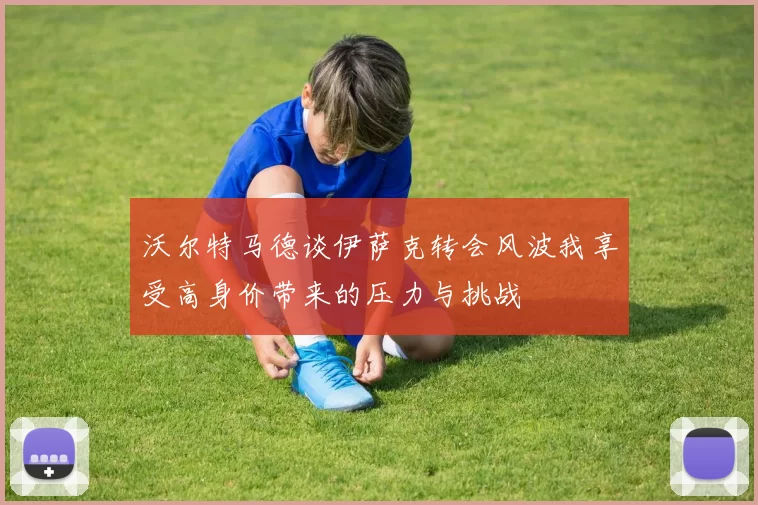 沃尔特马德谈伊萨克转会风波我享受高身价带来的压力与挑战