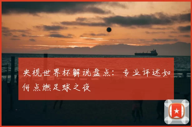 央视世界杯解说盘点:专业评述如何点燃足球之夜