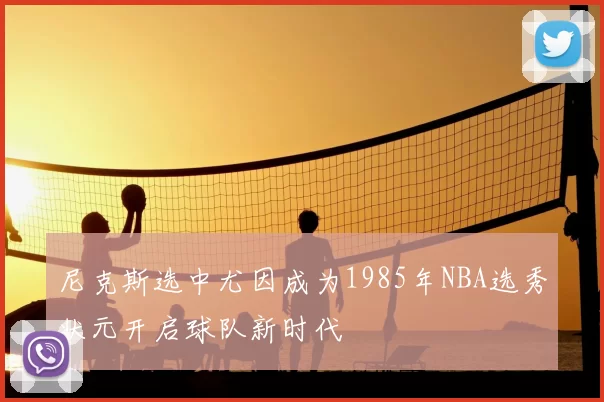 尼克斯选中尤因成为1985年NBA选秀状元开启球队新时代