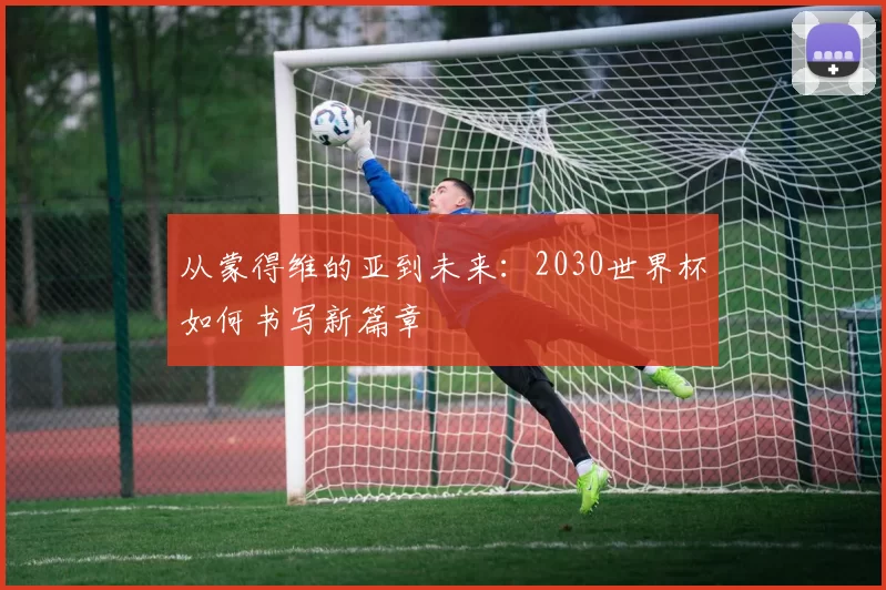 从蒙得维的亚到未来:2030世界杯如何书写新篇章