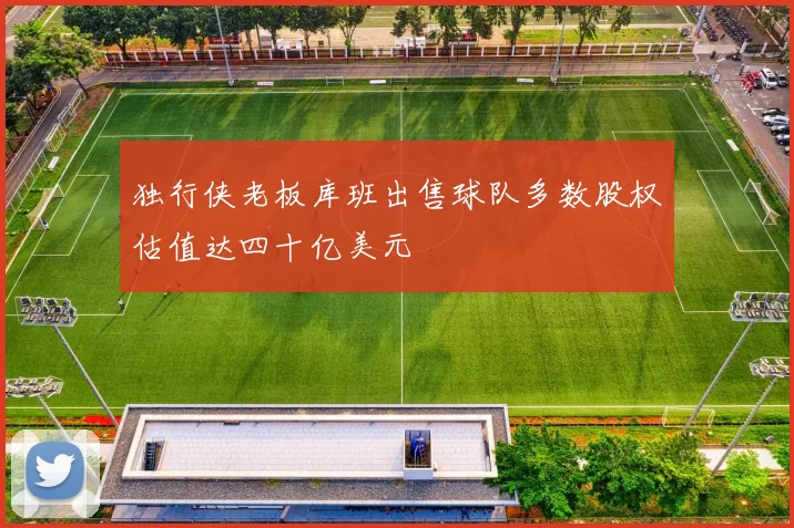 独行侠老板库班出售球队多数股权估值达四十亿美元