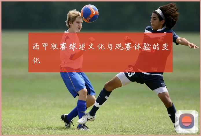 西甲联赛球迷文化与观赛体验的变化