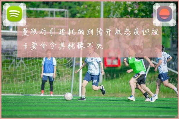 曼联对引进托纳利持开放态度但纽卡要价令其犹豫不决