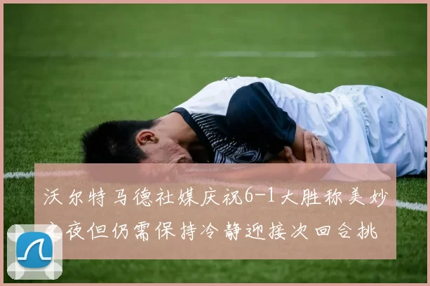 沃尔特马德社媒庆祝6-1大胜称美妙之夜但仍需保持冷静迎接次回合挑战