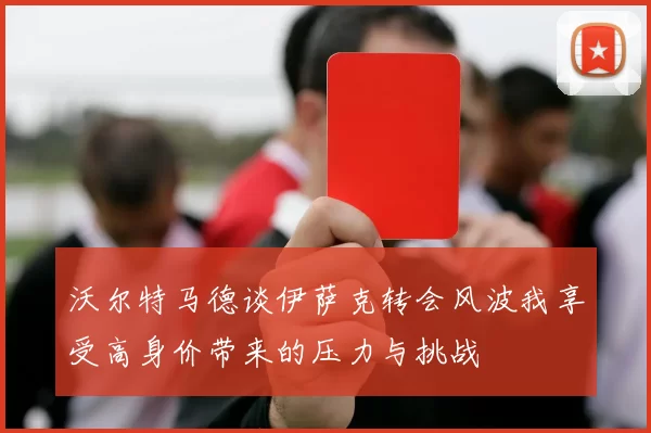 沃尔特马德谈伊萨克转会风波我享受高身价带来的压力与挑战