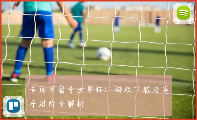 专访弓箭手世界杯:游戏下载与高手进阶全解析