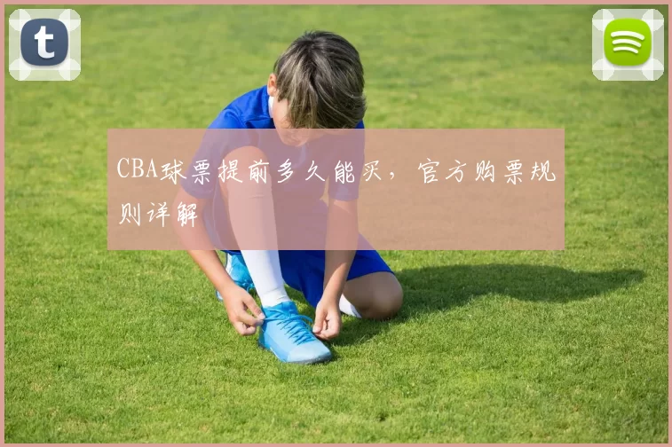 CBA球票提前多久能买，官方购票规则详解