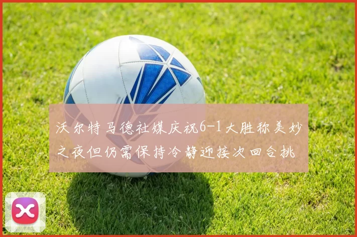沃尔特马德社媒庆祝6-1大胜称美妙之夜但仍需保持冷静迎接次回合挑战