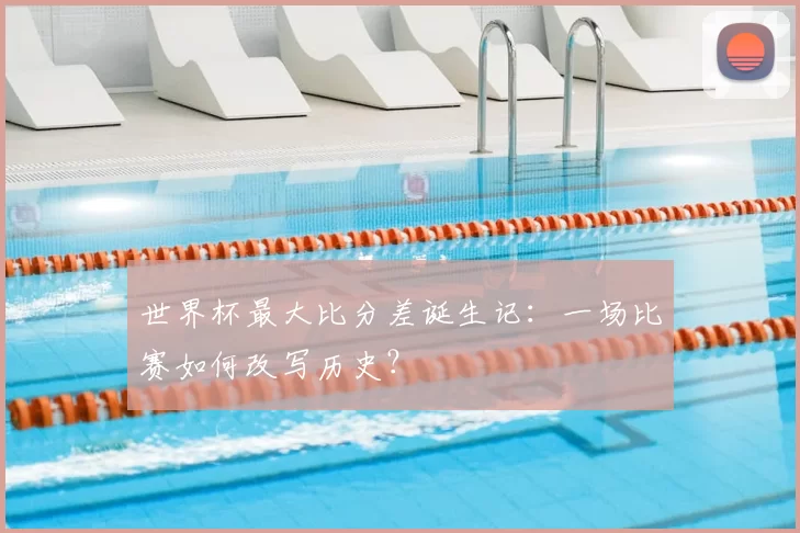 世界杯最大比分差诞生记:一场比赛如何改写历史?