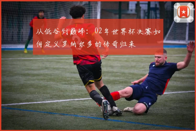 从低谷到巅峰：02年世界杯决赛如何定义罗纳尔多的传奇归来