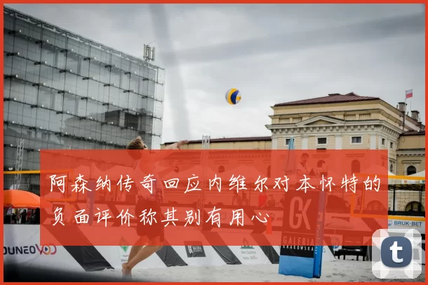 阿森纳传奇回应内维尔对本怀特的负面评价称其别有用心