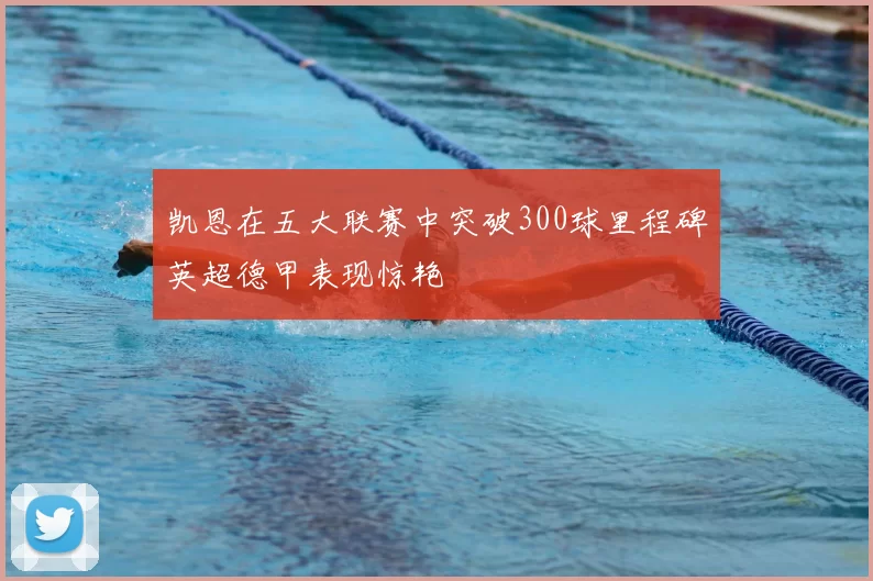 凯恩在五大联赛中突破300球里程碑英超德甲表现惊艳