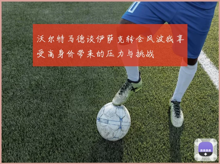 沃尔特马德谈伊萨克转会风波我享受高身价带来的压力与挑战