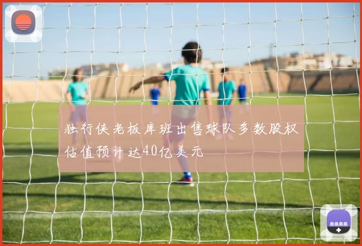 独行侠老板库班出售球队多数股权估值预计达40亿美元