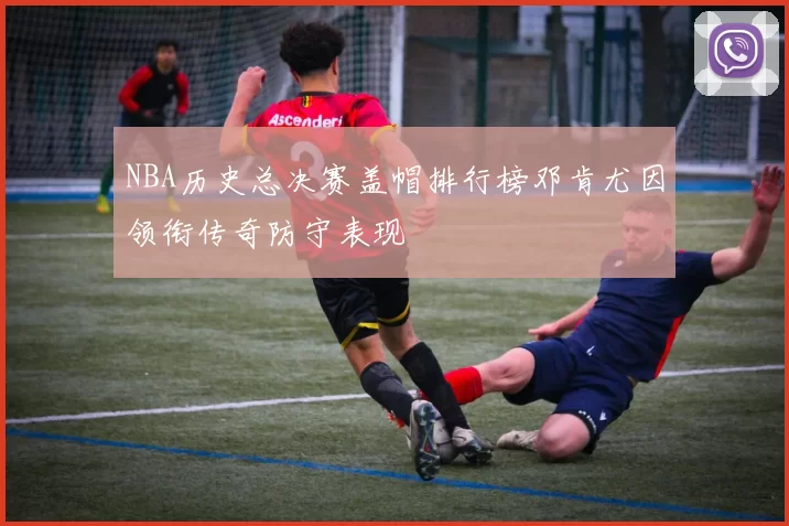 NBA历史总决赛盖帽排行榜邓肯尤因领衔传奇防守表现