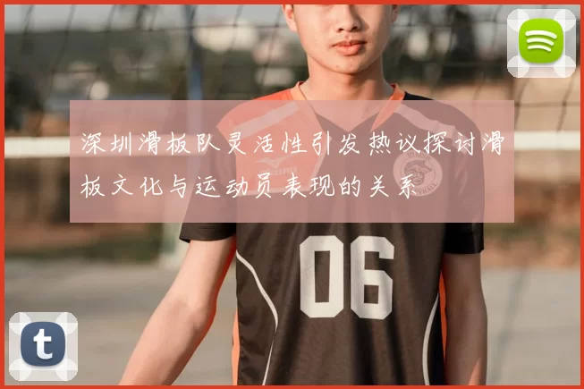 深圳滑板队灵活性引发热议探讨滑板文化与运动员表现的关系
