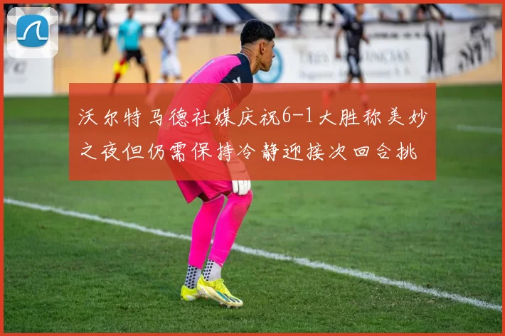 沃尔特马德社媒庆祝6-1大胜称美妙之夜但仍需保持冷静迎接次回合挑战