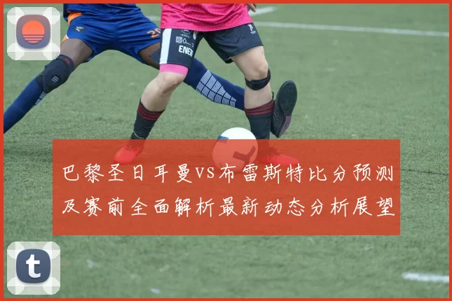 巴黎圣日耳曼vs布雷斯特比分预测及赛前全面解析最新动态分析展望