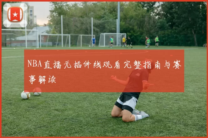 NBA直播无插件线观看完整指南与赛事解读