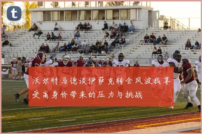 沃尔特马德谈伊萨克转会风波我享受高身价带来的压力与挑战
