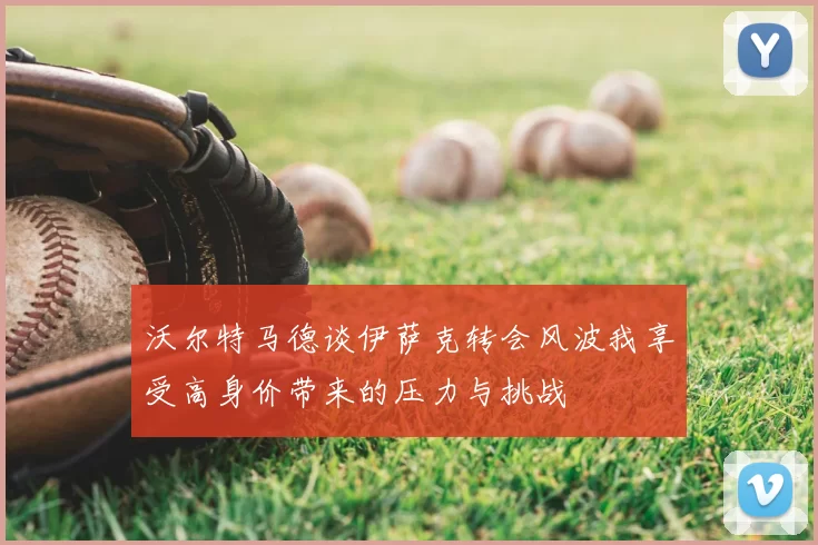 沃尔特马德谈伊萨克转会风波我享受高身价带来的压力与挑战