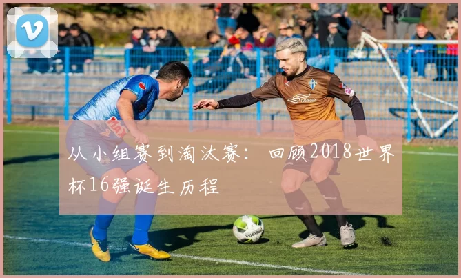 从小组赛到淘汰赛：回顾2018世界杯16强诞生历程