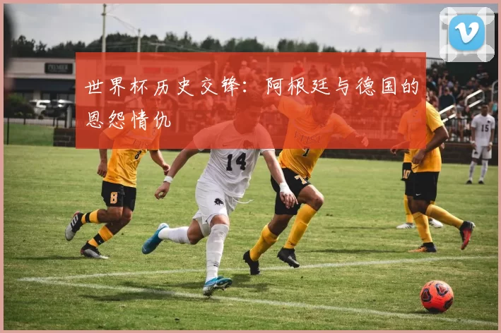 世界杯历史交锋:阿根廷与德国的恩怨情仇