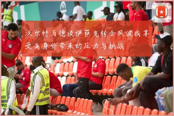 沃尔特马德谈伊萨克转会风波我享受高身价带来的压力与挑战