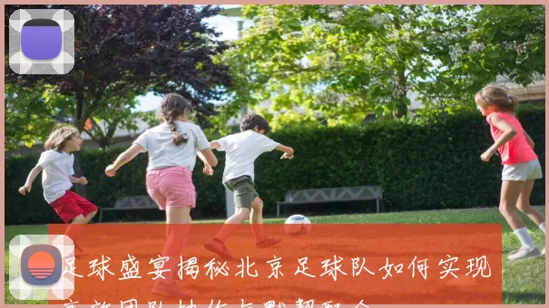 足球盛宴揭秘北京足球队如何实现高效团队协作与默契配合