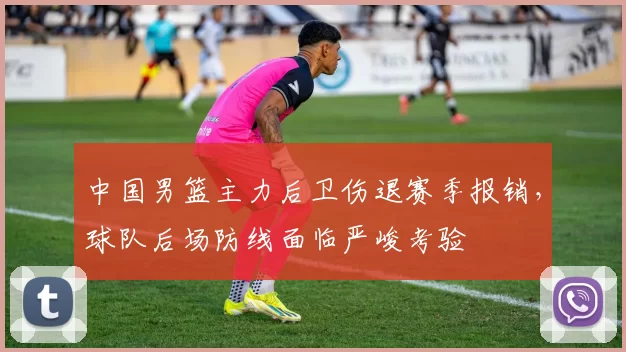 中国男篮主力后卫伤退赛季报销,球队后场防线面临严峻考验