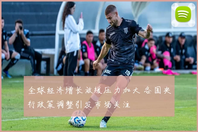 全球经济增长放缓压力加大 各国央行政策调整引发市场关注