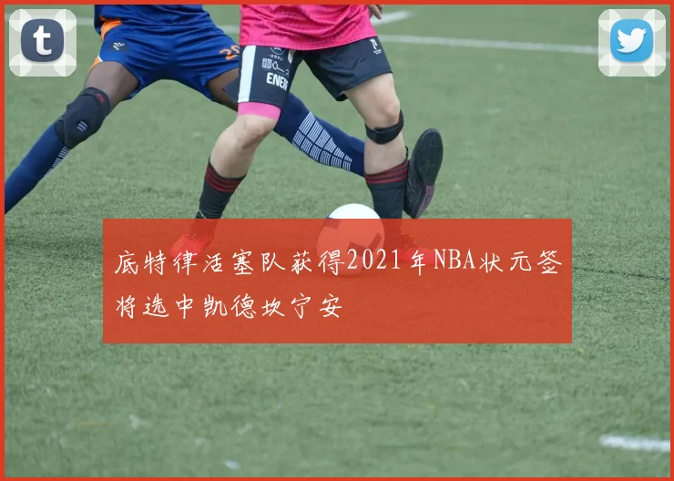 底特律活塞队获得2021年NBA状元签将选中凯德坎宁安