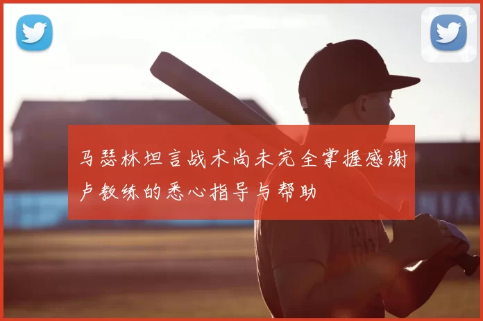马瑟林坦言战术尚未完全掌握感谢卢教练的悉心指导与帮助