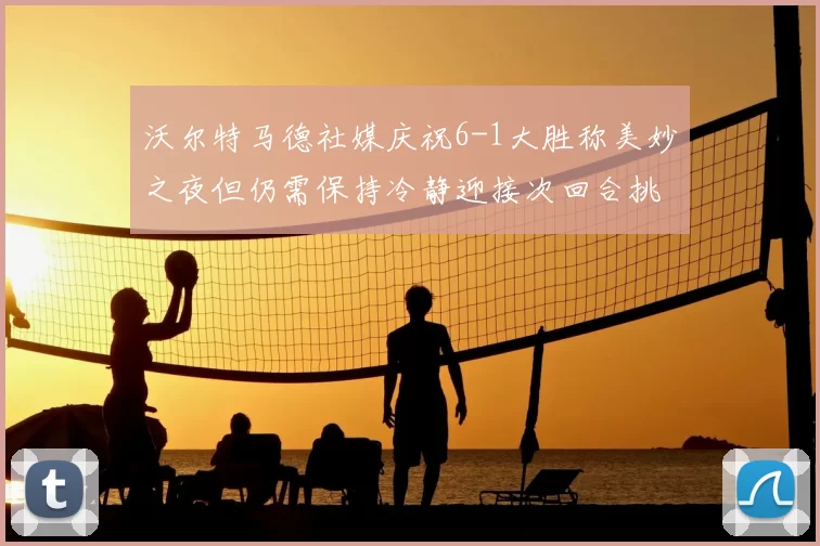 沃尔特马德社媒庆祝6-1大胜称美妙之夜但仍需保持冷静迎接次回合挑战
