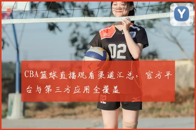 CBA篮球直播观看渠道汇总,官方平台与第三方应用全覆盖