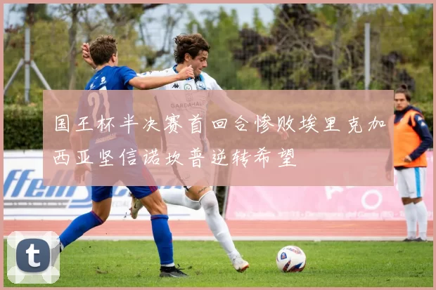 国王杯半决赛首回合惨败埃里克加西亚坚信诺坎普逆转希望
