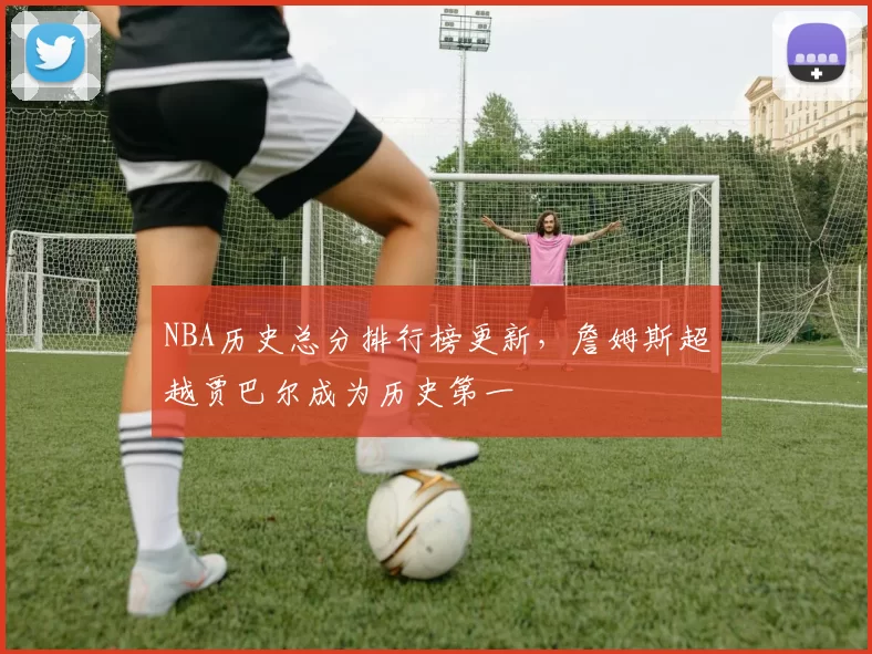 NBA历史总分排行榜更新,詹姆斯超越贾巴尔成为历史第一