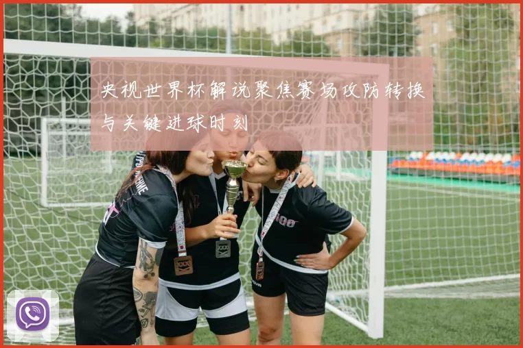 央视世界杯解说聚焦赛场攻防转换与关键进球时刻