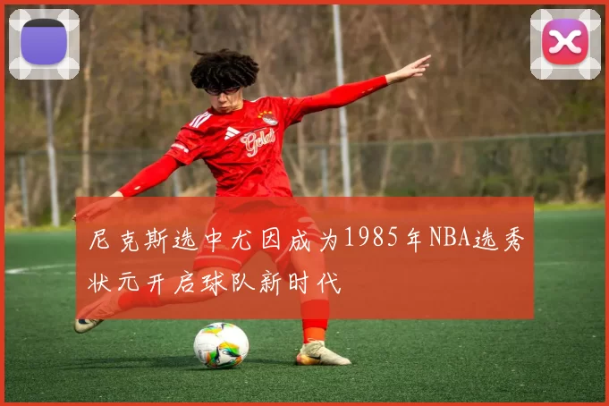 尼克斯选中尤因成为1985年NBA选秀状元开启球队新时代