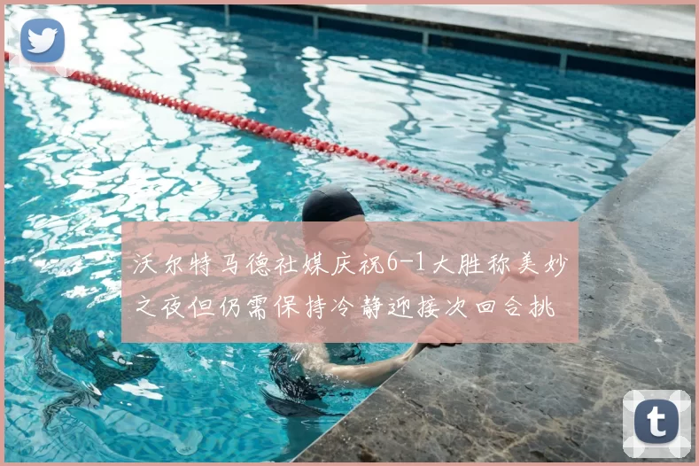 沃尔特马德社媒庆祝6-1大胜称美妙之夜但仍需保持冷静迎接次回合挑战