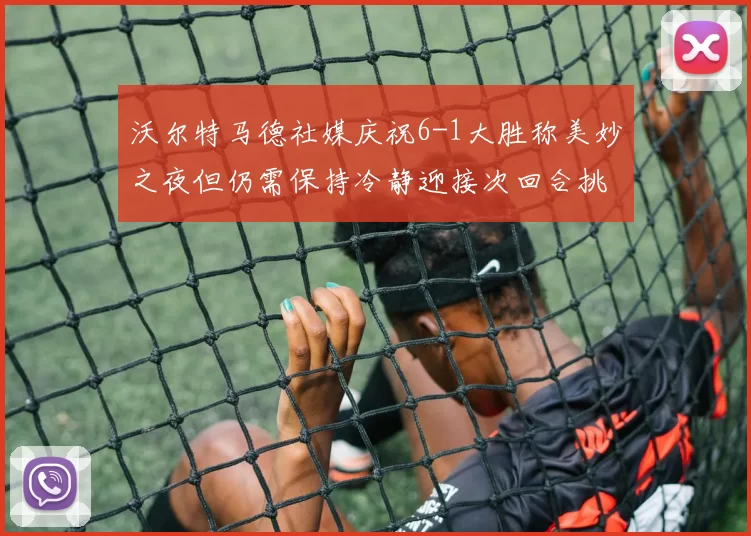 沃尔特马德社媒庆祝6-1大胜称美妙之夜但仍需保持冷静迎接次回合挑战