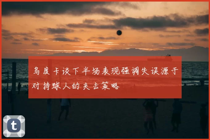 乌度卡谈下半场表现强调失误源于对持球人的夹击策略